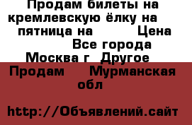 Продам билеты на кремлевскую ёлку на 29.12 пятница на 10.00 › Цена ­ 5 000 - Все города, Москва г. Другое » Продам   . Мурманская обл.